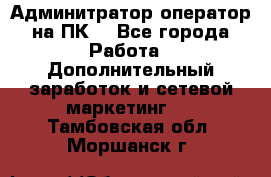 Админитратор-оператор на ПК  - Все города Работа » Дополнительный заработок и сетевой маркетинг   . Тамбовская обл.,Моршанск г.